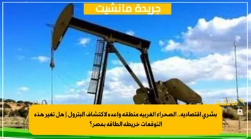 بشرى اقتصادية.. الصحراء الغربية منطقة واعدة لاكتشاف البترول هل تغير هذه التوقعات خريطة الطاقة بمصر؟ 1